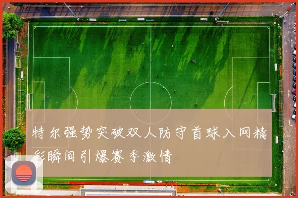 特尔强势突破双人防守首球入网精彩瞬间引爆赛季激情