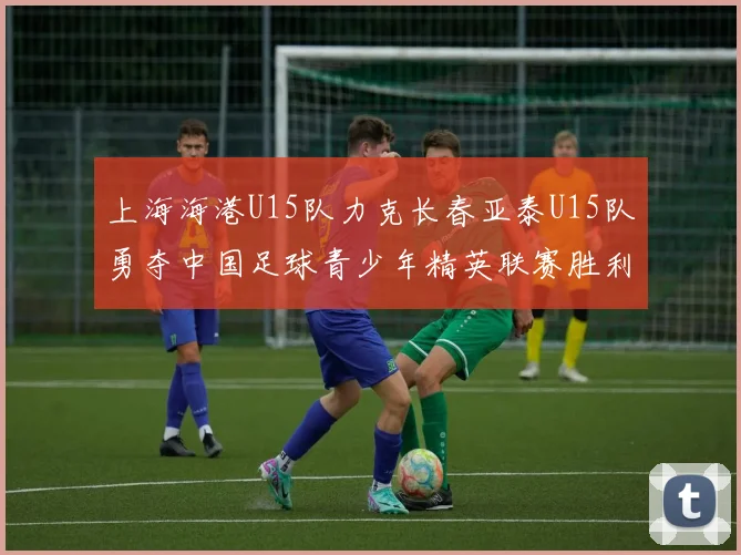 上海海港U15队力克长春亚泰U15队勇夺中国足球青少年精英联赛胜利