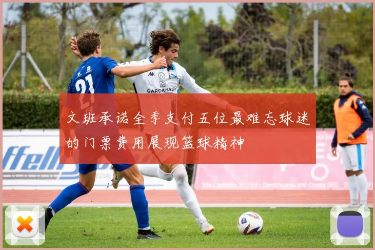 文班承诺全季支付五位最难忘球迷的门票费用展现篮球精神