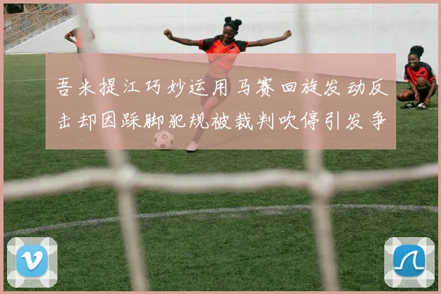 吾米提江巧妙运用马赛回旋发动反击却因踩脚犯规被裁判吹停引发争议