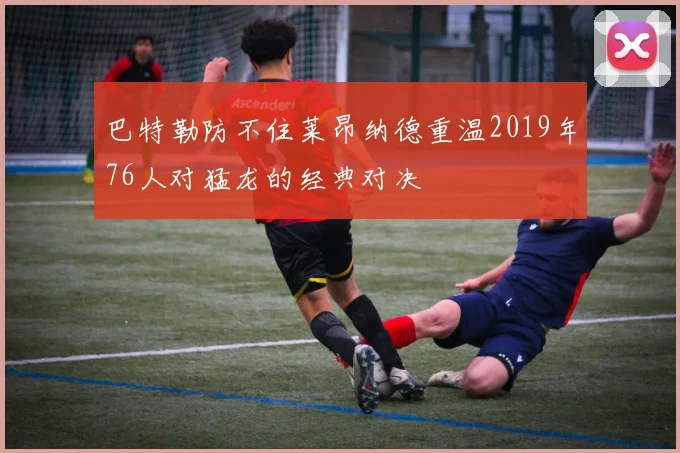 巴特勒防不住莱昂纳德重温2019年76人对猛龙的经典对决