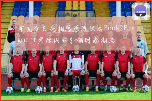 布克今日亮相藤原浩联名Book2Fragment黑魂闪电引领时尚潮流