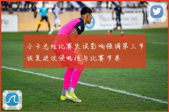 小卡总结比赛失误影响强调第三节恢复进攻侵略性与比赛节奏