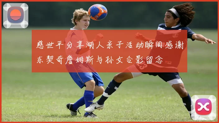 慈世平分享湖人亲子活动瞬间感谢东契奇詹姆斯与孙女合影留念