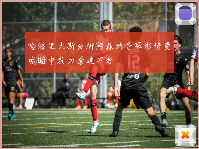 哈格里夫斯分析阿森纳争冠形势曼城暗中发力紧追不舍