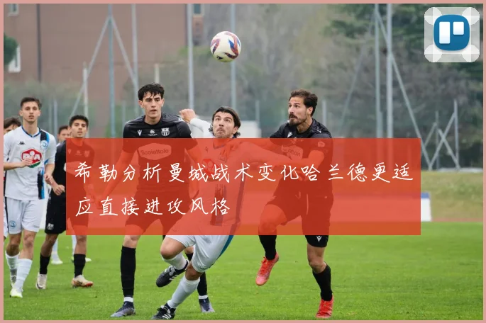 希勒分析曼城战术变化哈兰德更适应直接进攻风格