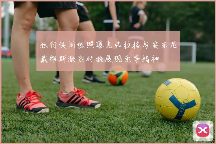 独行侠训练照曝光弗拉格与安东尼戴维斯激烈对抗展现竞争精神