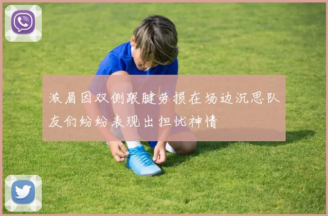 浓眉因双侧跟腱劳损在场边沉思队友们纷纷表现出担忧神情