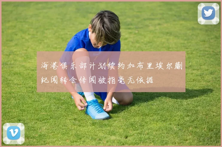 海港俱乐部计划续约加布里埃尔蒯纪闻转会传闻被指毫无依据
