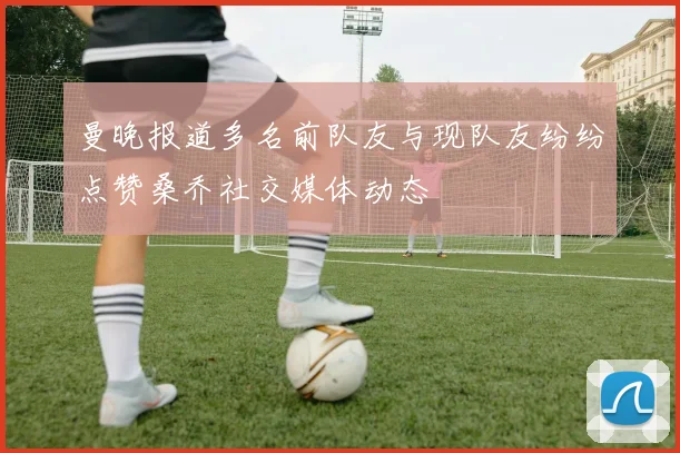 曼晚报道多名前队友与现队友纷纷点赞桑乔社交媒体动态