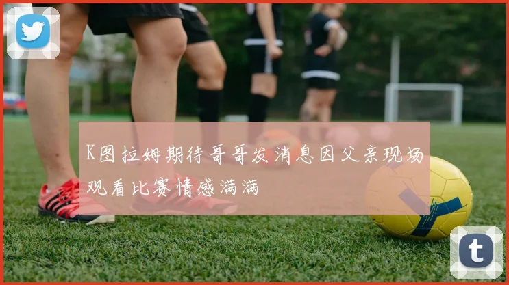 K图拉姆期待哥哥发消息因父亲现场观看比赛情感满满