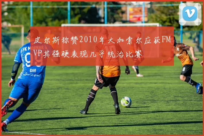 皮尔斯称赞2010年大加索尔应获FMVP其强硬表现几乎统治比赛