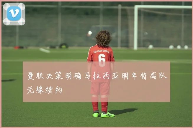 曼联决策明确马拉西亚明年将离队无缘续约