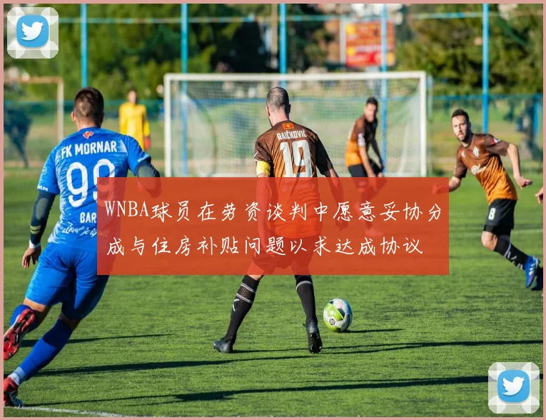WNBA球员在劳资谈判中愿意妥协分成与住房补贴问题以求达成协议