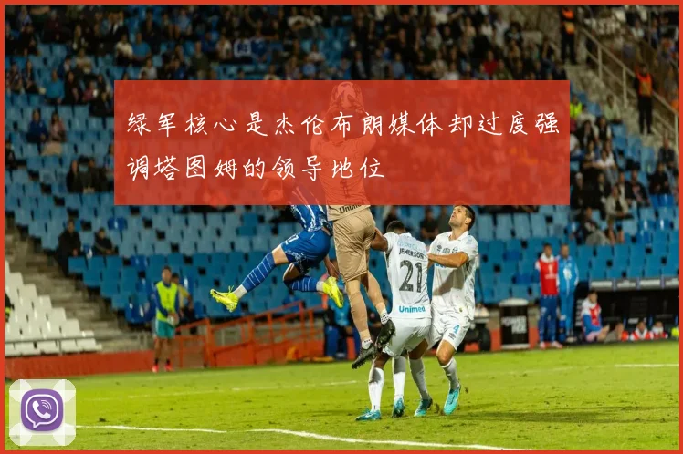 绿军核心是杰伦布朗媒体却过度强调塔图姆的领导地位