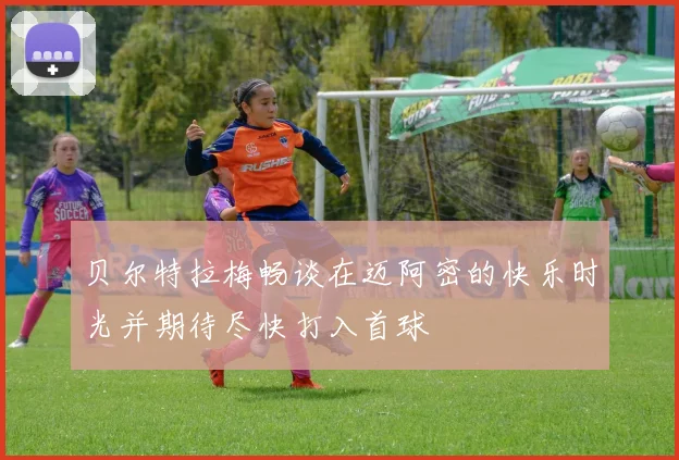 贝尔特拉梅畅谈在迈阿密的快乐时光并期待尽快打入首球