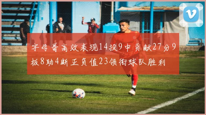 字母哥高效表现14投9中贡献27分9板8助4断正负值23领衔球队胜利