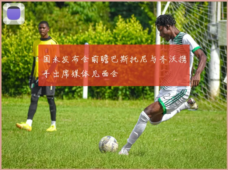 国米发布会前瞻巴斯托尼与齐沃携手出席媒体见面会