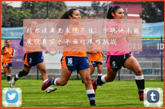 科尔谈库里表现不佳：今晚他未能展现真实水平面对艰难挑战