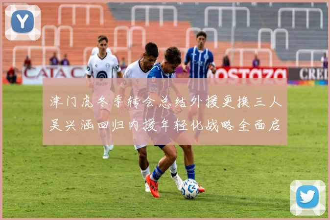 津门虎冬季转会总结外援更换三人吴兴涵回归内援年轻化战略全面启动