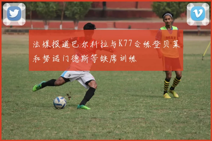 法媒报道巴尔科拉与K77合练登贝莱和努诺门德斯等缺席训练