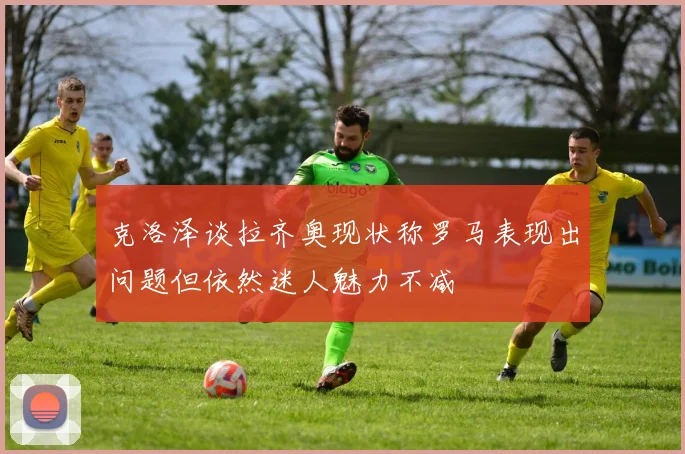 克洛泽谈拉齐奥现状称罗马表现出问题但依然迷人魅力不减