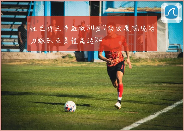 杜兰特三节狂砍30分7助攻展现统治力球队正负值高达24