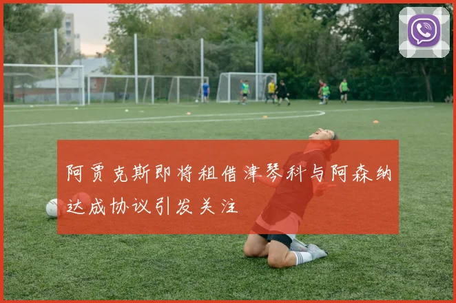 阿贾克斯即将租借津琴科与阿森纳达成协议引发关注