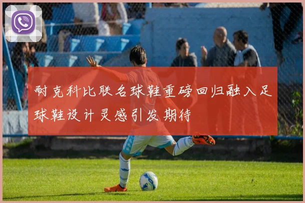 耐克科比联名球鞋重磅回归融入足球鞋设计灵感引发期待