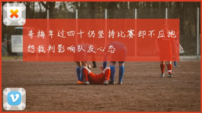 夸梅年过四十仍坚持比赛却不应抱怨裁判影响队友心态