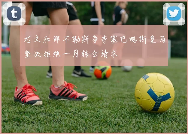 尤文和那不勒斯争夺塞巴略斯皇马坚决拒绝一月转会请求