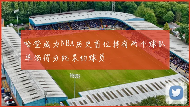 哈登成为NBA历史首位持有两个球队单场得分纪录的球员