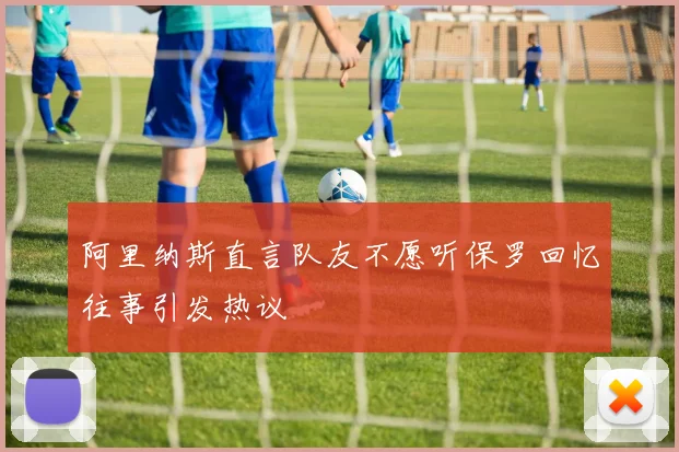 阿里纳斯直言队友不愿听保罗回忆往事引发热议