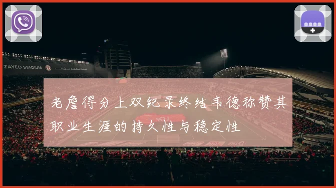 老詹得分上双纪录终结韦德称赞其职业生涯的持久性与稳定性