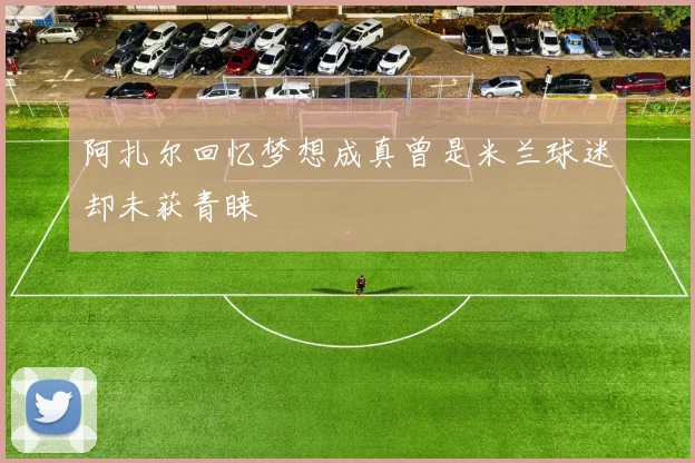 阿扎尔回忆梦想成真曾是米兰球迷却未获青睐